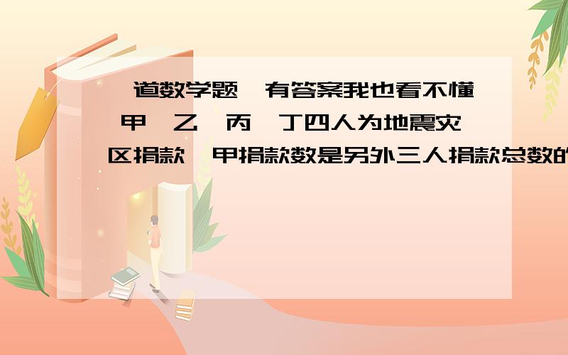 一道数学题,有答案我也看不懂 甲、乙、丙、丁四人为地震灾区捐款,甲捐款数是另外三人捐款总数的一半,乙捐款数是另外三人捐款总数的1/3,丙捐款是另外三人捐款总数的1/4,丁捐款169元,问四