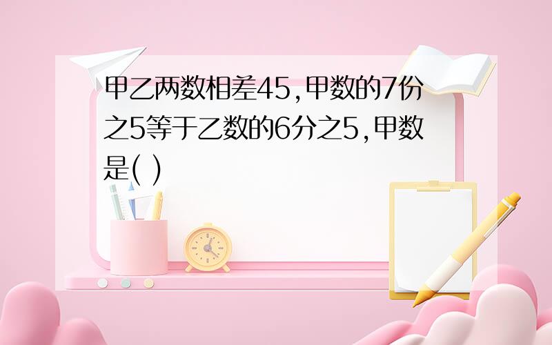 甲乙两数相差45,甲数的7份之5等于乙数的6分之5,甲数是( )