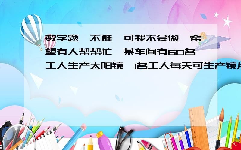 数学题,不难,可我不会做【希望有人帮帮忙】某车间有60名工人生产太阳镜,1名工人每天可生产镜片200片或镜架50个.应如何让分配工人上产镜片和镜架,才能使产品配套?