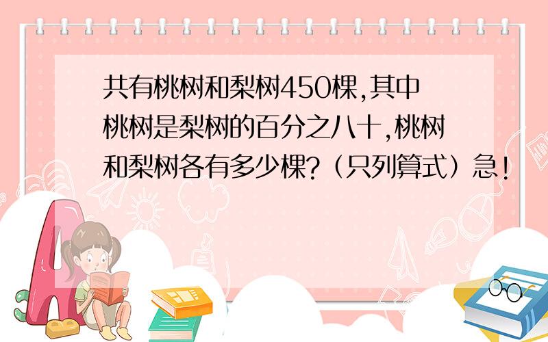 共有桃树和梨树450棵,其中桃树是梨树的百分之八十,桃树和梨树各有多少棵?（只列算式）急!