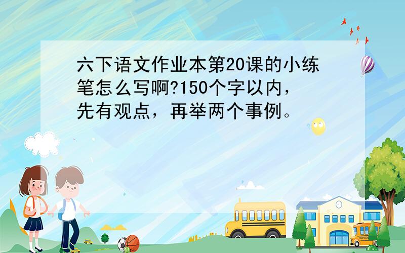 六下语文作业本第20课的小练笔怎么写啊?150个字以内，先有观点，再举两个事例。