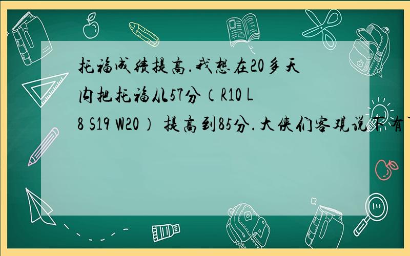 托福成绩提高.我想在20多天内把托福从57分（R10 L8 S19 W20） 提高到85分.大侠们客观说下有可能么?具体说说方法.我是10,17考.