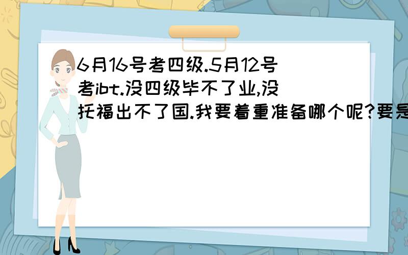 6月16号考四级.5月12号考ibt.没四级毕不了业,没托福出不了国.我要着重准备哪个呢?要是准备托福能不能捎带手的就把四级过了呢?