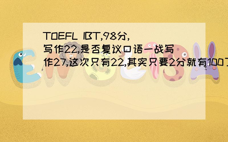 TOEFL IBT,98分,写作22,是否复议口语一战写作27,这次只有22,其实只要2分就有100了.不然还要重考不甘心啊...但是复议了又怕降低分数...怎么办啊