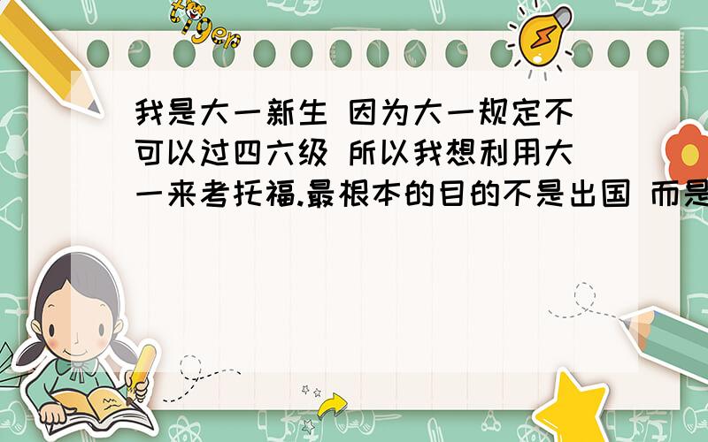 我是大一新生 因为大一规定不可以过四六级 所以我想利用大一来考托福.最根本的目的不是出国 而是像找工作漂亮些.我高考的成绩是120多.希望明年4月可以参加.希望得到备考的建议.我个人