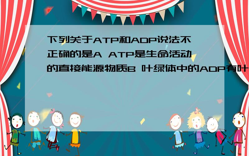 下列关于ATP和ADP说法不正确的是A ATP是生命活动的直接能源物质B 叶绿体中的ADP有叶绿体基质向类囊体膜运动ATP则是反方向运动C             动物有