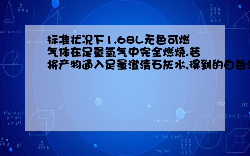 标准状况下1.68L无色可燃气体在足量氧气中完全燃烧.若将产物通入足量澄清石灰水,得到的白色沉淀质量为15g,若用足量碱石灰吸收燃烧产物,增重9.3g（1）计算燃烧产物中水的质量（2）若原气