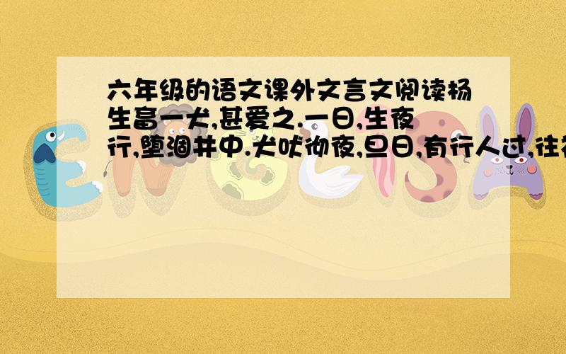 六年级的语文课外文言文阅读杨生畜一犬,甚爱之.一日,生夜行,堕涸井中.犬吠彻夜,旦日,有行人过,往视,见井中有人焉.生曰：“君若出我,当厚报.”行人曰：“以此犬见与.”生曰：“此犬尝屡