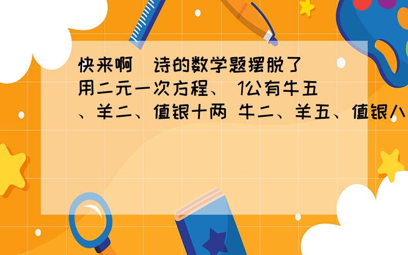 快来啊  诗的数学题摆脱了 用二元一次方程、 1公有牛五、羊二、值银十两 牛二、羊五、值银八两 问扭羊各值几银 2听的客分银,不知人数不知银 七两分之多四两,九两分之少半斤（一斤16两