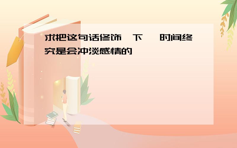 求把这句话修饰一下 ,时间终究是会冲淡感情的,