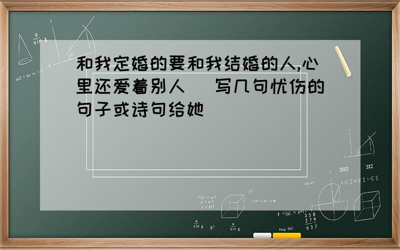 和我定婚的要和我结婚的人,心里还爱着别人 （写几句忧伤的句子或诗句给她