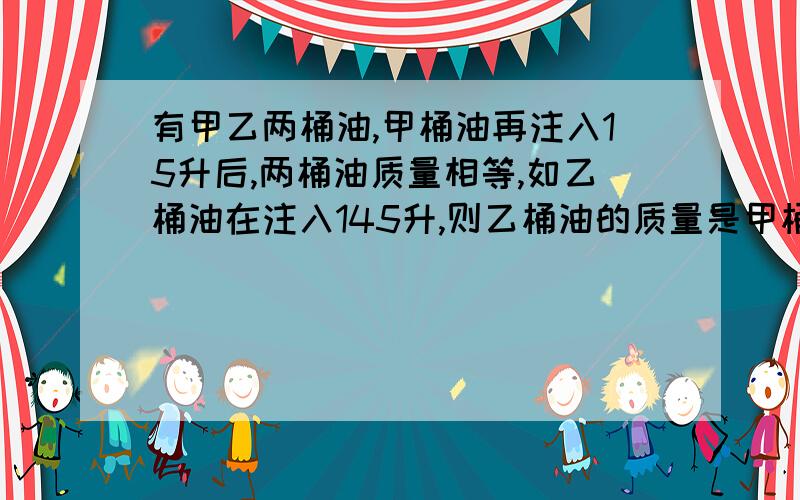 有甲乙两桶油,甲桶油再注入15升后,两桶油质量相等,如乙桶油在注入145升,则乙桶油的质量是甲桶油的3倍求原来两桶油各有多少升?