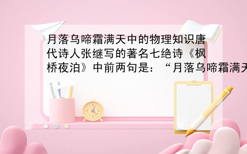 月落乌啼霜满天中的物理知识唐代诗人张继写的著名七绝诗《枫桥夜泊》中前两句是：“月落乌啼霜满天,江枫渔火对愁眠”.这是作者乘船在苏州枫桥停船过夜的感受.在“月落乌啼霜满天”