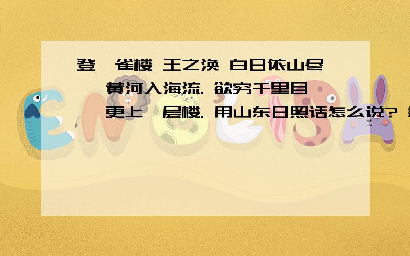 登鹳雀楼 王之涣 白日依山尽, 黄河入海流. 欲穷千里目, 更上一层楼. 用山东日照话怎么说? 急,在线等或者其他古诗,只要用日照话读出就行.谢谢了.