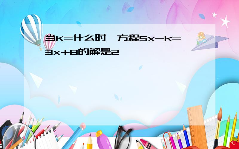 当K=什么时,方程5x-k=3x+8的解是2