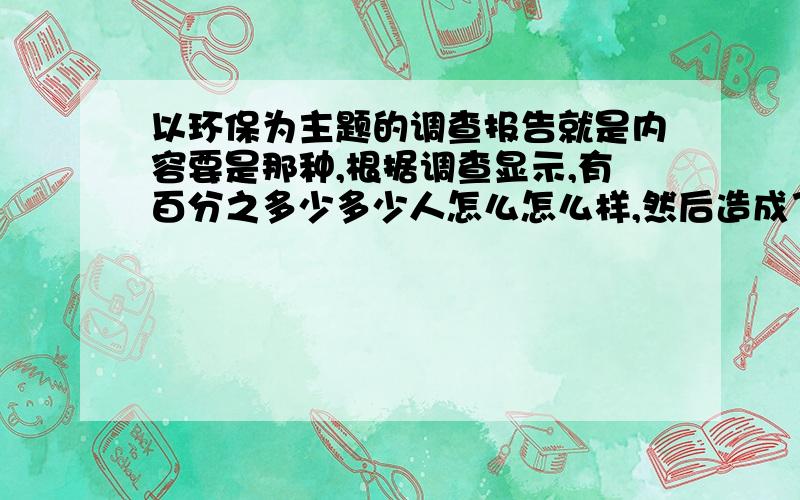 以环保为主题的调查报告就是内容要是那种,根据调查显示,有百分之多少多少人怎么怎么样,然后造成了什么,多几个这样的例子,最后结尾就说从这个得到了什么启示,.大概就这样的内容