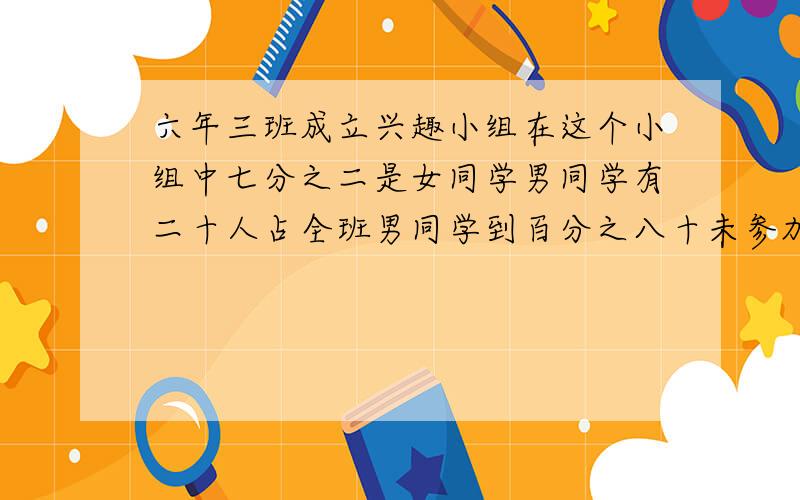 六年三班成立兴趣小组在这个小组中七分之二是女同学男同学有二十人占全班男同学到百分之八十未参加兴组的学生与6年3班学生总数的比为九比23这个兴趣小组共有女同学多人6年3班共有多