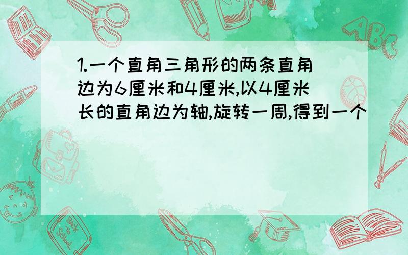 1.一个直角三角形的两条直角边为6厘米和4厘米,以4厘米长的直角边为轴,旋转一周,得到一个（ ）,它的底面直径是（ ）cm,高是（ ）cm,体积是（ ）cm3；以6厘米长的直角边为轴,旋转一周,得到一