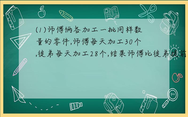 (1)师傅俩各加工一批同样数量的零件,师傅每天加工30个,徙弟每天加工28个,结果师傅比徙弟提前2天完成,总数是多少?[2]鹅比鸭多4倍多1只,养鹅多少只?(3)哥的书是弟的5倍,哥给弟12本,两人书本数