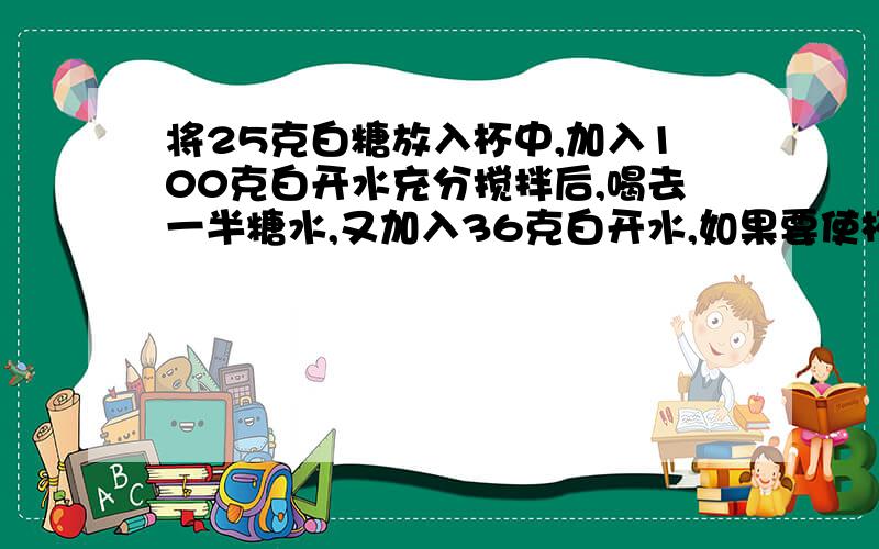 将25克白糖放入杯中,加入100克白开水充分搅拌后,喝去一半糖水,又加入36克白开水,如果要使杯中的糖水和原来一样甜,需要加入多少白糖?