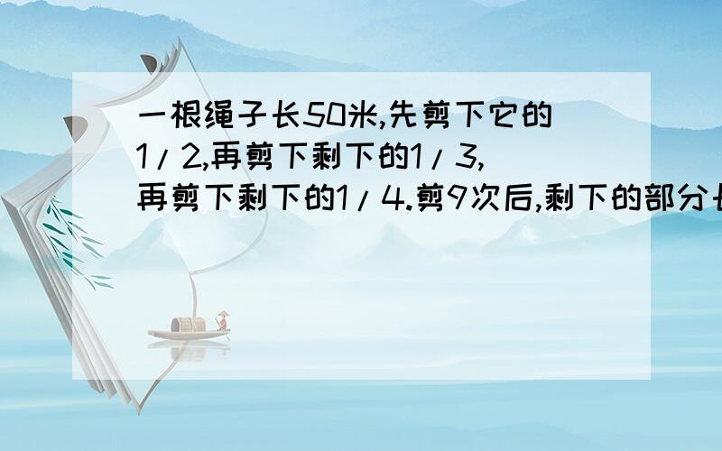 一根绳子长50米,先剪下它的1/2,再剪下剩下的1/3,再剪下剩下的1/4.剪9次后,剩下的部分长（）米