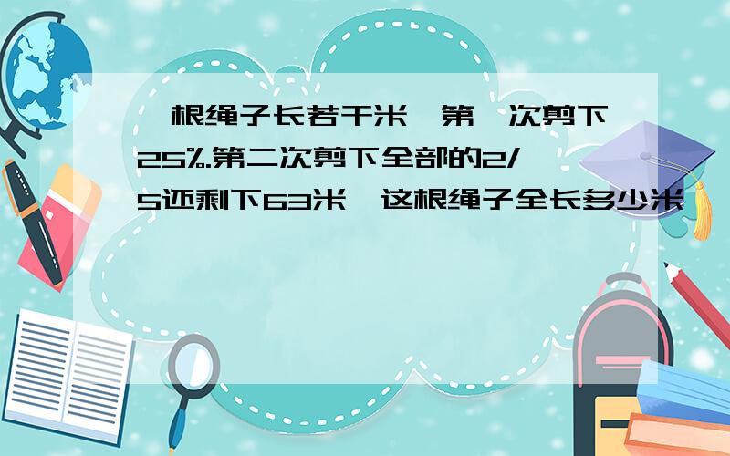 一根绳子长若干米,第一次剪下25%.第二次剪下全部的2/5还剩下63米,这根绳子全长多少米