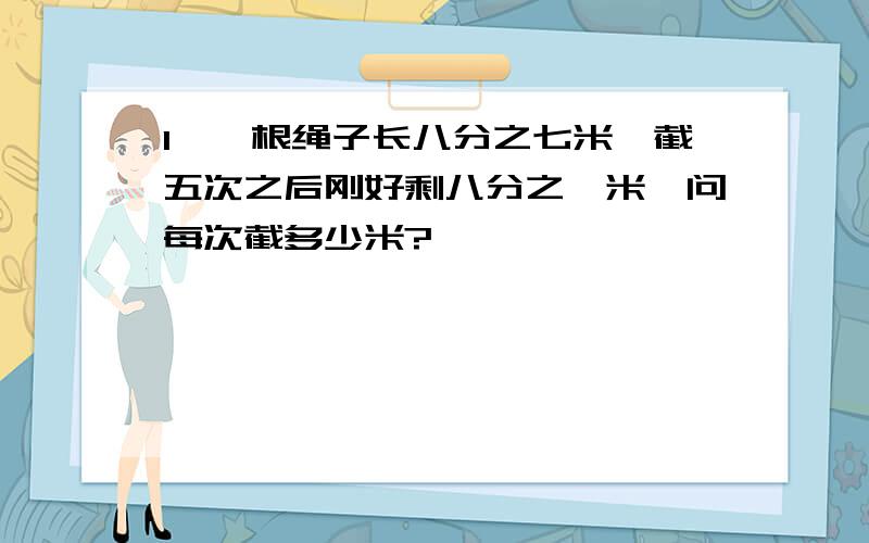 1,一根绳子长八分之七米,截五次之后刚好剩八分之一米,问每次截多少米?