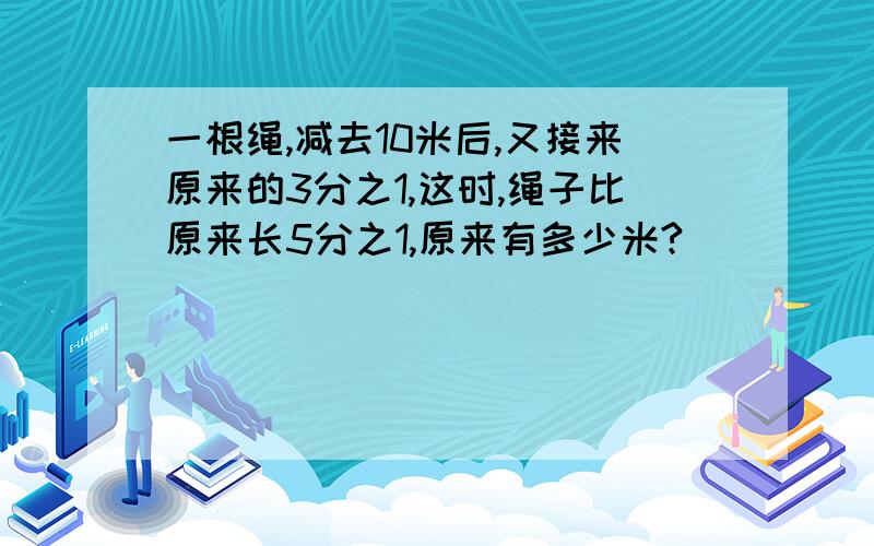 一根绳,减去10米后,又接来原来的3分之1,这时,绳子比原来长5分之1,原来有多少米?