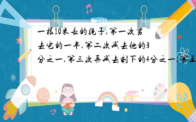 一根10米长的绳子,第一次剪去它的一半,第二次减去他的3分之一,第三次再减去剩下的4分之一,第五次剪后剩下的绳子长为 （ ）A.4m B.2m C.3分之5m D.7分之10m