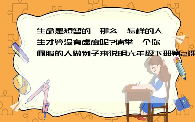 生命是短暂的,那么,怎样的人生才算没有虚度呢?请举一个你佩服的人做例子来说明六年级下册第2课 作业本第7题