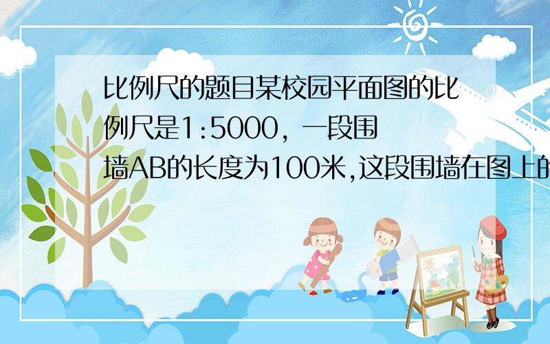 比例尺的题目某校园平面图的比例尺是1:5000, 一段围墙AB的长度为100米,这段围墙在图上的距离为多少厘米某地在比例尺为1:1000的图纸上面积为平方厘米,则实际面积为多少平方米我不知道比例