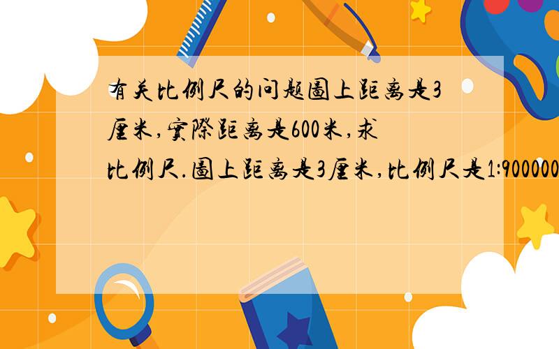 有关比例尺的问题图上距离是3厘米,实际距离是600米,求比例尺.图上距离是3厘米,比例尺是1:9000000,求实际距离.实际距离是450米,比例尺是1:200000,求图上距离.