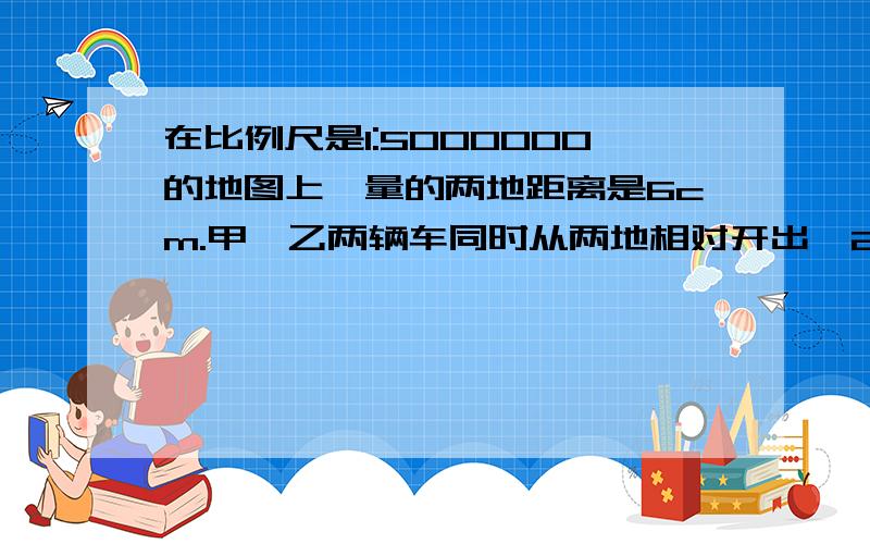 在比例尺是1:5000000的地图上,量的两地距离是6cm.甲、乙两辆车同时从两地相对开出,2小时后相遇.以知甲乙两车速度的比是2:3,驾车每小时行驶距离是多少?