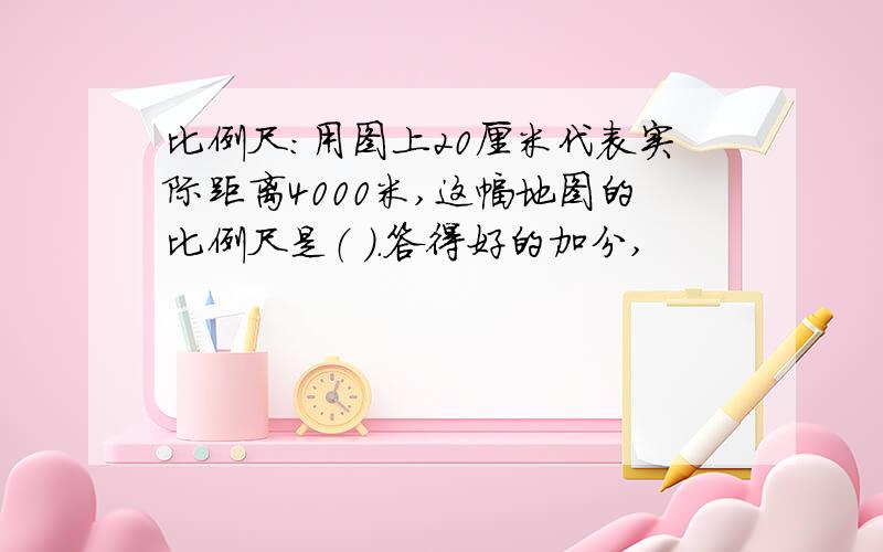 比例尺：用图上20厘米代表实际距离4000米,这幅地图的比例尺是（ ）.答得好的加分,