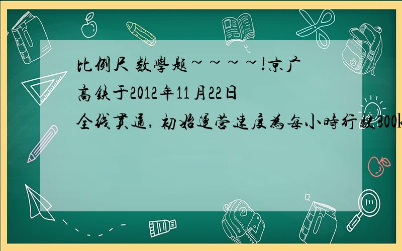 比例尺 数学题~~~~!京广高铁于2012年11月22日全线贯通, 初始运营速度为每小时行驶300㎞,在比例尺1:6000000的地图上量的这段铁路长38.3厘米.  一列火车从北京开出,大约多长时间可以抵达广州?