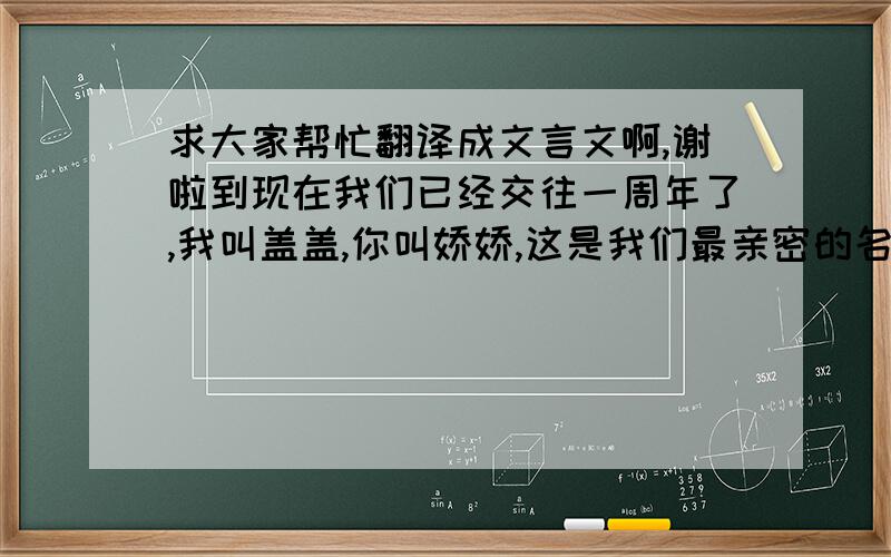 求大家帮忙翻译成文言文啊,谢啦到现在我们已经交往一周年了,我叫盖盖,你叫娇娇,这是我们最亲密的名字,一年以来,我们时常吵架,遇到过很多问题,可谓历经坎坷,也曾失落,但我们彼此深信不