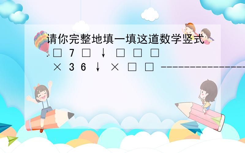 请你完整地填一填这道数学竖式.□ 7 □ ↓ □ □ □ × 3 6 ↓ × □ □ ---------------- ↓ ----------------□ □ 5 0 ↓ 5 □ □ 5 □ □ ↓ □ □ 4---------------- ↓ ----------------□ □ 0 0 ↓ □ 0 □ 6↓要完