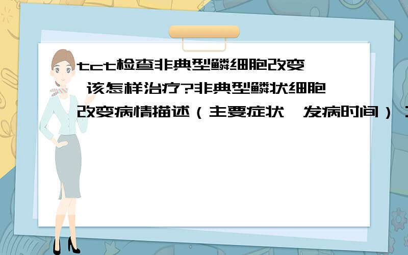 tct检查非典型鳞细胞改变  该怎样治疗?非典型鳞状细胞改变病情描述（主要症状、发病时间）：2009年6月,白带呈现棕红色,腰酸痛,双侧付件也会痛,出现过一次宫血,曾经治疗情况和效果：不理