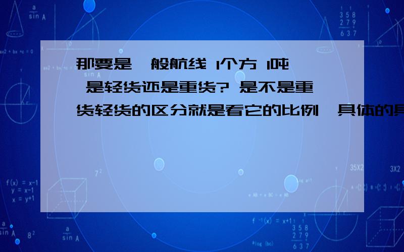 那要是一般航线 1个方 1吨 是轻货还是重货? 是不是重货轻货的区分就是看它的比例,具体的具体分析