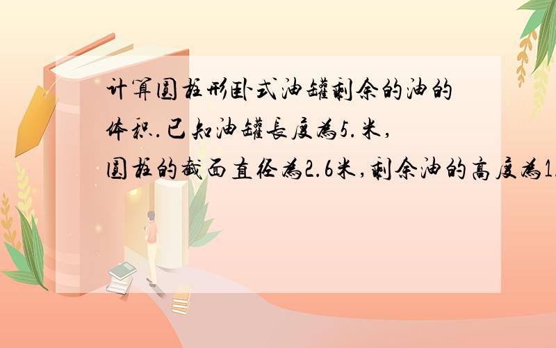 计算圆柱形卧式油罐剩余的油的体积.已知油罐长度为5.米,圆柱的截面直径为2.6米,剩余油的高度为1.14米计算圆柱形卧式油罐剩余的油的体积.已知油罐长度为5.9米,圆柱的截面直径为2.9米,剩余