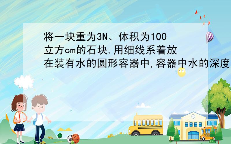 将一块重为3N、体积为100立方cm的石块,用细线系着放在装有水的圆形容器中,容器中水的深度由10cm上升到12cm,(容器的重力和容器壁的厚度忽略不计,g=10N/Kg)求：（1）石块所受浮力（2）容器中水