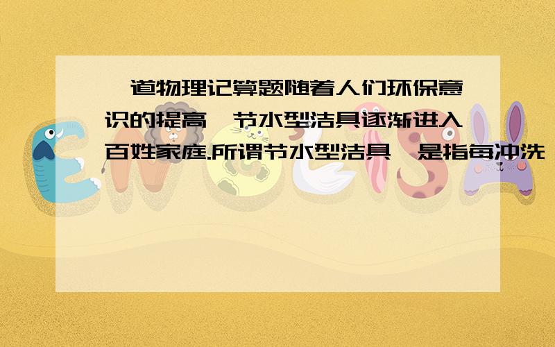 一道物理记算题随着人们环保意识的提高,节水型洁具逐渐进入百姓家庭.所谓节水型洁具,是指每冲洗一次的耗水量在6升以内的洁具.某家庭新安装了一套耗水量为5升的节水洁具,而原有的洁具