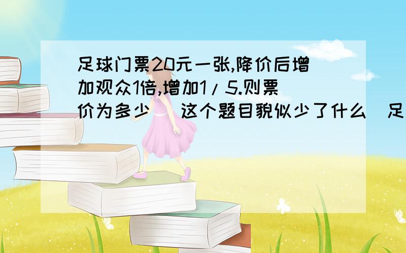 足球门票20元一张,降价后增加观众1倍,增加1/5.则票价为多少 （这个题目貌似少了什么）足球门票20元一张,降价后增加观众1倍,收入增加1/5,则门票定价多少