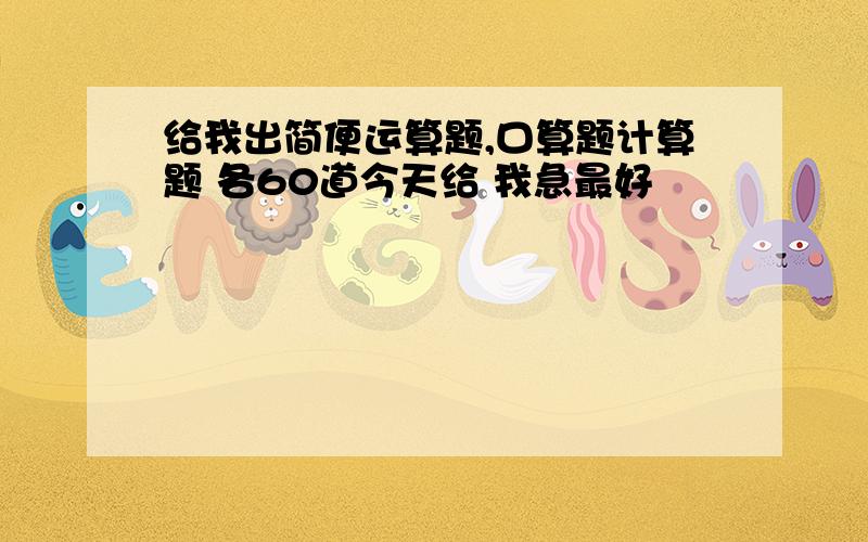 给我出简便运算题,口算题计算题 各60道今天给 我急最好