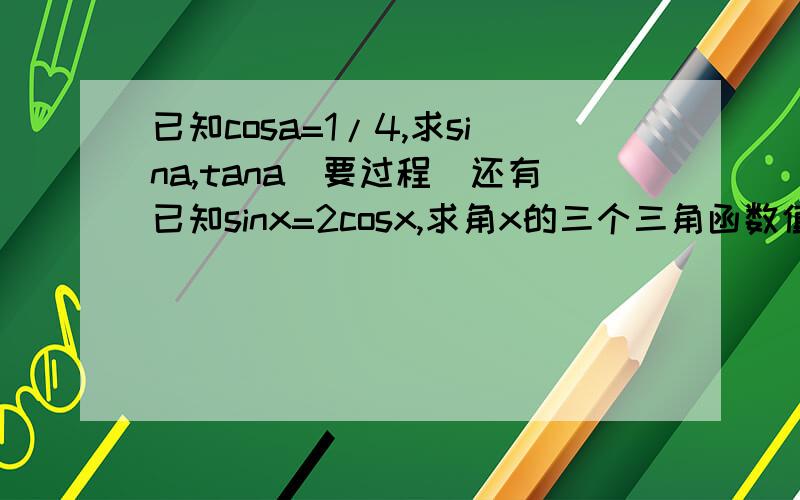 已知cosa=1/4,求sina,tana（要过程）还有已知sinx=2cosx,求角x的三个三角函数值（都要过程!偶不懂,（不回答的不要来骂人）