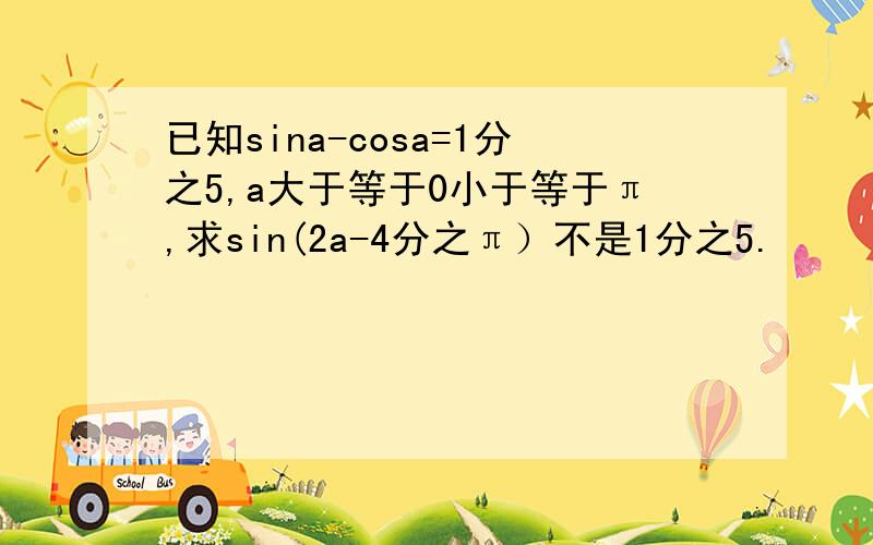 已知sina-cosa=1分之5,a大于等于0小于等于π,求sin(2a-4分之π）不是1分之5.