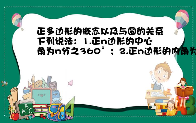 正多边形的概念以及与圆的关系下列说法：1.正n边形的中心角为n分之360°；2.正n边形的内角为n分之（n-2）×180°；3.正n边形的外角为n分之360°；4.正n边形的半径R,边心距r和边长a满足关系：R的