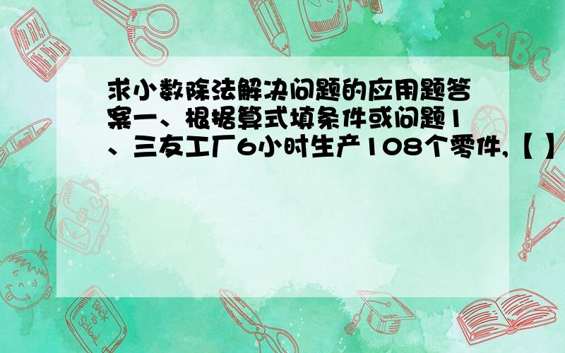 求小数除法解决问题的应用题答案一、根据算式填条件或问题1、三友工厂6小时生产108个零件,【 】需要多少小时?算式：1800/【108/6】2、学校食堂有400千克大米,存的面粉比大米的1.3倍少10千【