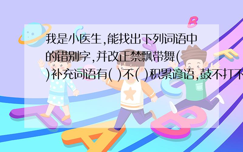 我是小医生,能找出下列词语中的错别字,并改正禁飘带舞( )补充词语有( )不( )积累谚语,鼓不打不响,( )我是小作家,能根据下面的解释写出词语很满意的沉浸在某种境界或思想活动中( )美景繁