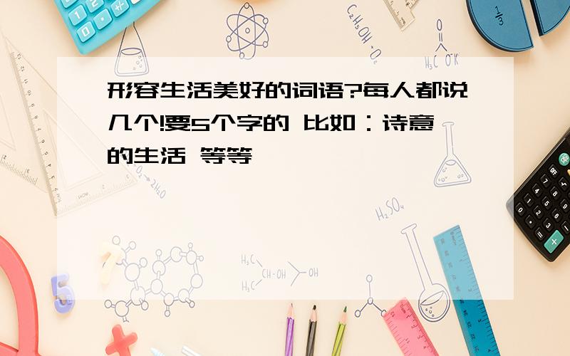 形容生活美好的词语?每人都说几个!要5个字的 比如：诗意的生活 等等